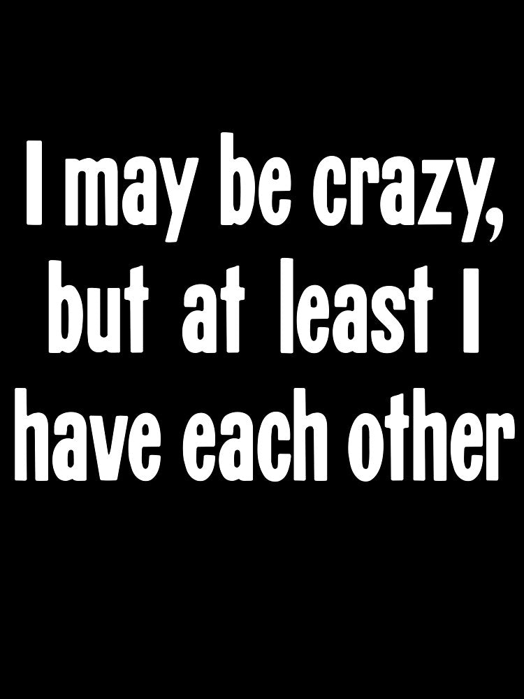 I May Be Crazy, But At Least I Have Each Other by Good-Looking Corpse